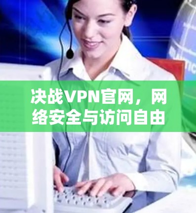 决战VPN官网，网络安全与访问自由的双刃剑
