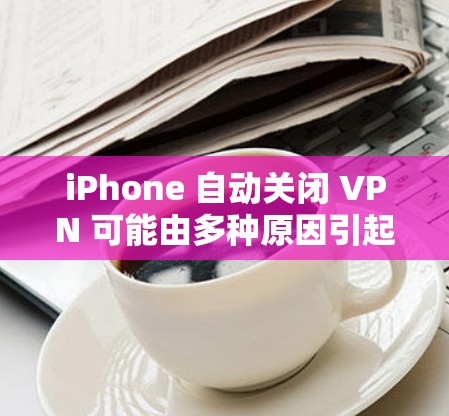iPhone 自动关闭 VPN 可能由多种原因引起,以下是常见原因及解决方法