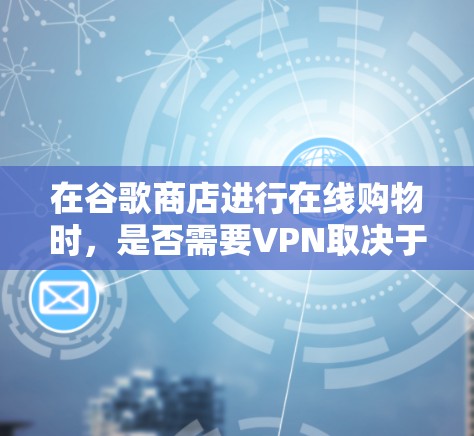 在谷歌商店进行在线购物时,是否需要VPN取决于多个因素