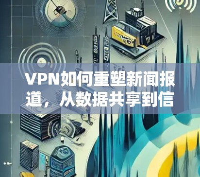 VPN如何重塑新闻报道，从数据共享到信息不对称的双刃剑