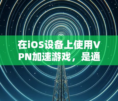 在iOS设备上使用VPN加速游戏，是通过VPN连接到安全的网络环境，然后安装和运行游戏，以提高游戏的性能和体验。以下是详细的步骤和注意事项