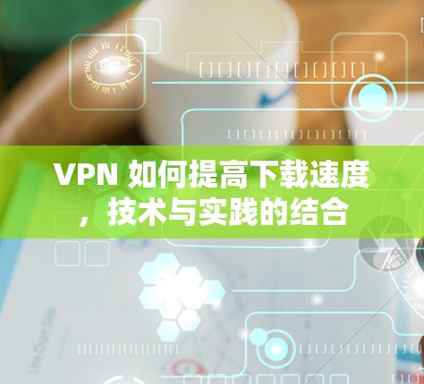 VPN 如何提高下载速度，技术与实践的结合