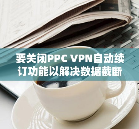 要关闭PPC VPN自动续订功能以解决数据截断问题,您可以按照以下步骤操作