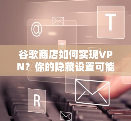 谷歌商店如何实现VPN？你的隐藏设置可能隐藏了秘密？