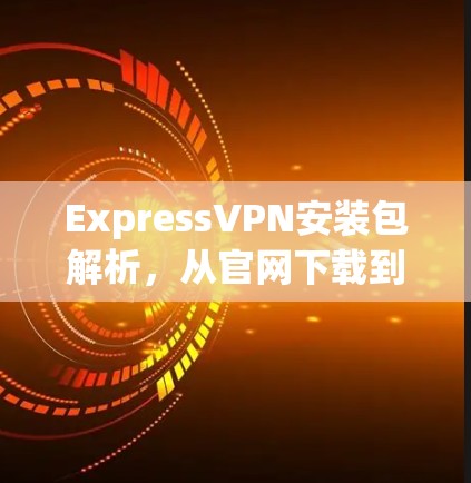 ExpressVPN安装包解析,从官网下载到本地配置