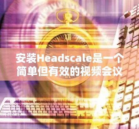 安装Headscale是一个简单但有效的视频会议解决方案，适用于企业会议、线上活动和团队协作。以下是一个详细的安装教程，帮助您轻松安装Headscale