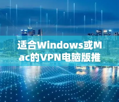 适合Windows或Mac的VPN电脑版推荐，安全可靠，轻松访问互联网