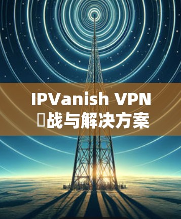 IPVanish VPN 挌战与解决方案，Windows 安卓安装指南