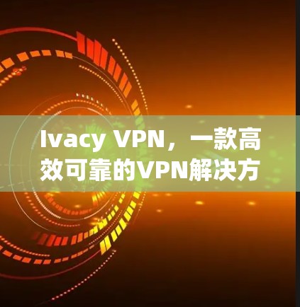 Ivacy VPN,一款高效可靠的VPN解决方案