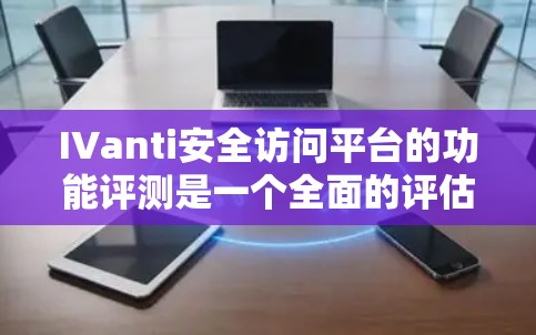 IVanti安全访问平台的功能评测是一个全面的评估，涵盖了多个关键方面以确保其安全性和适用性。以下是详细的总结和分析