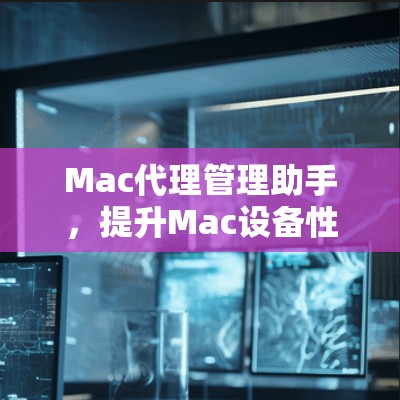 Mac代理管理助手，提升Mac设备性能的关键工具