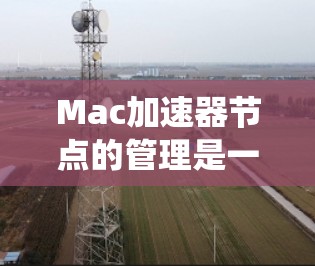 Mac加速器节点的管理是一个系统而复杂的任务，涉及多个步骤和工具。以下是一个分步骤的指南，帮助你系统地管理你的Mac加速器节点