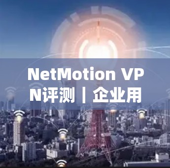 NetMotion VPN评测｜企业用户实测与体验分析