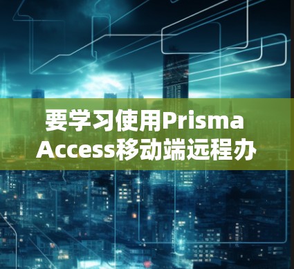 要学习使用Prisma Access移动端远程办公，可以按照以下步骤进行