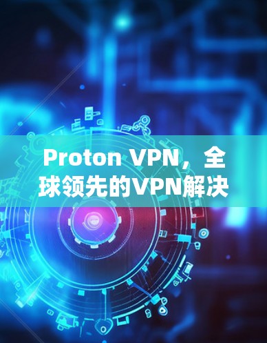 Proton VPN，全球领先的VPN解决方案，助力你的通信效率